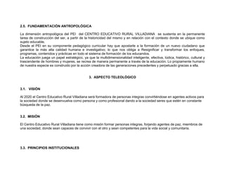 2.5. FUNDAMENTACIÓN ANTROPOLÓGICA

La dimensión antropológica del PEI del CENTRO EDUCATIVO RURAL VILLADIANA se sustenta en la permanente
tarea de construcción del ser, a partir de la historicidad del mismo y en relación con el contexto donde se ubique como
sujeto educable.
Desde el PEI en su componente pedagógico curricular hay que apostarle a la formación de un nuevo ciudadano que
garantice la más alta calidad humana e investigativo; lo que nos obliga a Resignificar y transformar los enfoques,
programas, contenidos y prácticas en todo el sistema de formación de los educandos.
La educación juega un papel estratégico, ya que la multidimensionalidad inteligente, efectiva, lúdica, histórico, cultural y
trascendente de hombres y mujeres, se recrea de manera permanente a través de la educación. Lo propiamente humano
de nuestra especie es construido por la acción creadora de las generaciones precedentes y perpetuado gracias a ella.


                                              3. ASPECTO TELEOLÓGICO


3.1. VISIÓN

Al 2020 el Centro Educativo Rural Villadiana será formadora de personas integras convirtiéndose en agentes activos para
la sociedad donde se desenvuelva como persona y como profesional dando a la sociedad seres que estén en constante
búsqueda de la paz.


3.2. MISIÓN

El Centro Educativo Rural Villadiana tiene como misión formar personas integras, forjando agentes de paz, miembros de
una sociedad, donde sean capaces de convivir con el otro y sean competentes para la vida social y comunitaria.




3.3. PRINCIPIOS INSTITUCIONALES
 