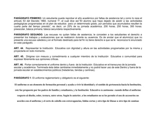 PARÁGRAFO PRIMERO: Un estudiante puede reprobar el año académico por faltas de asistencia tal y como lo reza el
artículo 53 del Decreto 1860, numeral 1º, el cual dice así:”El alumno que haya dejado de asistir a las actividades
pedagógicas programadas en el plan de estudios para un determinado grado, por períodos que acumulados resulten la
cuarta parte del tiempo previsto”, es decir, un 25% de su jornada académica. 200 horas, 250 horas, 300 horas;
preescolar, básica primaria, básica secundaria respectivamente.

PARÁGRAFO SEGUNDO: Las excusas no quitan faltas de asistencia; le conceden a los estudiantes el derecho a
presentar los trabajos y evaluaciones que se realizaron durante su ausencia. Es de anotar que el alumno(a) que no
presente una excusa valedera y en el formato destinado para tal fin no tiene derecho a que se le reconozca lo enunciado
en este parágrafo.

ART. 44. Representar la Institución Educativa con dignidad y altura en las actividades programadas por la misma y
proyectarla en todo momento.

ART. 45. Dirigirse con mesura y comedimiento a cualquier miembro de la Institución Educativa o comunidad para
expresar libremente sus opiniones críticas.

ART. 46. Portar correctamente el uniforme dentro y fuera de la Institución Educativa en el transcurso de la jornada
escolar y académica. Terminada ésta debe cambiarse inmediatamente y no podrá hacer uso de este Dentro y fuera de la
jornada escolar en establecimientos públicos (heladerías, tiendas y cantinas).


PARÁGRAFO 1: El uniforme reglamentario y obligatorio es el siguiente:

El uniforme es un elemento de formación personal y ayuda a vivir la identidad y el sentido de pertenencia hacia la Institución,

 este fue propuesto por los padres de familia y estudiantes, y la Institución Educativa es autónoma cuando define el uniforme

   respecto al diseño, color, textura, entre otros. Según lo anterior, a los estudiantes no se les permite el uso de accesorios no

  acordes con el uniforme y el corte de cabello con extravagancias, faldas cortas y otro tipo de blusas u otro tipo de camisas
 