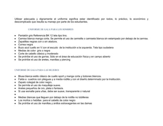 Utilizar adecuada y dignamente el uniforme significa estar identificado por todos, lo práctico, lo económico y
descomplicado que resulta su manejo por parte de los estudiantes.


            UNIFORME DE GALA PARA LOS HOMBRES

   Pantalón gris Referencia BK 12 tela tipo lino.
   Camisa blanca manga corta. Se permite el uso de camisilla o camiseta blanca sin estampado por debajo de la camisa.
   Zapatillas negras con o sin atadura.
   Correa negra
   Buzo azul cuello en V con el escudo de la institución a la izquierda. Tela tipo sudadera
   Medias de color gris o negra
   Corte de cabello clásico y moderado
   Se prohíbe el uso de gorras. Sólo en el área de educación física y en campo abierto
   Se prohíbe el uso de aretes, manillas y piercing



UNIFORME DE GALA PARA LAS MUJERES

   Blusa blanca estilo clásico de cuello sport y manga corta y botones blancos.
   Falda a cuadros con pliegues y a media rodilla y con el diseño determinado por la Institución.
   Zapato colegial de color negro.
   Se permite el uso de maquillaje suave.
   Aretes pequeños de oro, plata o fantasía.
   Si usa esmalte para uñas, debe ser suave, transparente o natural

   Medias blancas que lleguen por debajo de la rodilla no tobilleras
   Los moños o hebillas para el cabello de color negro
   Se prohíbe el uso de manillas y anillos extravagantes en las damas
 