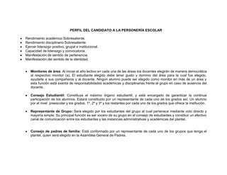 PERFIL DEL CANDIDATO A LA PERSONERÍA ESCOLAR

Rendimiento académico Sobresaliente.
Rendimiento disciplinario Sobresaliente.
Ejercer liderazgo positivo, grupal e institucional.
Capacidad de liderazgo y convocatoria.
Manifestación de sentido de pertenencia.
Manifestación del sentido de la identidad.


   Monitores de área: Al iniciar el año lectivo en cada una de las áreas los docentes elegirán de manera democrática
   al respectivo monitor (a). El estudiante elegido debe tener gusto y dominio del área para la cual fue elegido,
   ayudarle a sus compañeros y al docente. Ningún alumno puede ser elegido como monitor en más de un área y
   esta función está exenta de responsabilidades académicas y disciplinarias frente al grupo en caso de ausencia del
   docente.

   Consejo Estudiantil: Constituye el máximo órgano estudiantil, y está encargado de garantizar la continua
   participación de los alumnos. Estará constituido por un representante de cada uno de los grados así: Un alumno
   por el nivel preescolar y los grados, 1º, 2º y 3º y los restantes por cada uno de los grados que ofrece la institución.

   Representante de Grupo: Será elegido por los estudiantes del grupo al cual pertenece mediante voto directo y
   mayoría simple. Su principal función es ser vocero de su grupo en el consejo de estudiantes y constituir un efectivo
   canal de comunicación entre los estudiantes y las instancias administrativas y académicas del plantel.


   Consejo de padres de familia: Está conformado por un representante de cada uno de los grupos que tenga el
   plantel, quien será elegido en la Asamblea General de Padres.
 