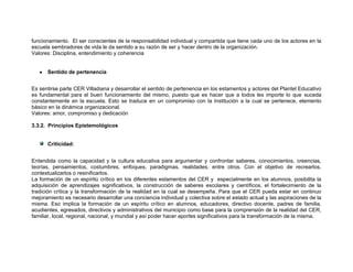 funcionamiento. El ser conscientes de la responsabilidad individual y compartida que tiene cada uno de los actores en la
escuela sembradores de vida le da sentido a su razón de ser y hacer dentro de la organización.
Valores: Disciplina, entendimiento y coherencia


      Sentido de pertenencia


Es sentirse parte CER Villadiana y desarrollar el sentido de pertenencia en los estamentos y actores del Plantel Educativo
es fundamental para el buen funcionamiento del mismo, puesto que es hacer que a todos les importe lo que suceda
constantemente en la escuela. Esto se traduce en un compromiso con la Institución a la cual se pertenece, elemento
básico en la dinámica organizacional.
Valores: amor, compromiso y dedicación

3.3.2. Principios Epistemológicos


      Criticidad:


Entendida como la capacidad y la cultura educativa para argumentar y confrontar saberes, conocimientos, creencias,
teorías, pensamientos, costumbres, enfoques, paradigmas, realidades, entre otros. Con el objetivo de recrearlos,
contextualizarlos o resinificarlos.
La formación de un espíritú crítico en los diferentes estamentos del CER y especialmente en los alumnos, posibilita la
adquisición de aprendizajes significativos, la construcción de saberes escolares y científicos, el fortalecimiento de la
tradición crítica y la transformación de la realidad en la cual se desempeña. Para que el CER pueda estar en continuo
mejoramiento es necesario desarrollar una conciencia individual y colectiva sobre el estado actual y las aspiraciones de la
misma. Eso implica la formación de un espíritu crítico en alumnos, educadores, directivo docente, padres de familia,
acudientes, egresados, directivos y administrativos del municipio como base para la comprensión de la realidad del CER,
familiar, local, regional, nacional, y mundial y así poder hacer aportes significativos para la transformación de la misma.
 