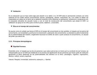 Validación:


Es la evaluación que se hace sobre algo para decidir si es válido o no. El CER está en permanente contacto con otros
sistemas de los cuales retoma conocimientos, teorías, paradigmas, valores, costumbres, etc. Los cuales no deben ser
implantados sin pasar por el tamiz de la validación teniendo como referente su pertinencia, coherencia y congruencia con
la propuesta educativa de escuela nueva, y con el nivel de construcción del conocimiento que posee el CER. La
validación se apoya en la crítica para construir juicios, objetivos y racionales.

      Etica en el manejo del conocimientos:


Se asume como el cuidado que tiene el CER en el manejo del conocimiento en dos sentidos: el respeto por la autoría del
conocimiento y la honestidad y pulcritud en la transmisión y aplicación del conocimiento. La eticidad es parte fundamental
de la profesionalidad del maestro, exigiéndole reconocer el crédito de autor a quién produce el conocimiento y no abusar
del poder que este le da.


3.3.3. Principios Antropológicos


      Dignidad humana:


Entendido como el respeto que se da a la persona y que cada cual se da a si mismo por su condición de ser humano; es
indispensable que en el CER sea fortalecido en el proceso de dignificación de las personas que hacen parte de institución
generando el pleno desarrollo de las potencialidades del individuo en lo físico, psicológico, cognitivo, cognoscitivo,
afectivo, volitivo, social y espiritual.

Valores: Respeto, humanidad, autonomía, autarquía y libertad.
 