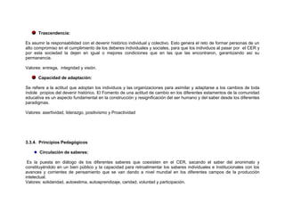 Trascendencia:

Es asumir la responsabilidad con el devenir histórico individual y colectivo. Esto genera el reto de formar personas de un
alto compromiso en el cumplimiento de los deberes individuales y sociales, para que los individuos al pasar por el CER y
por esta sociedad la dejen en igual o mejores condiciones que en las que las encontraron, garantizando así su
permanencia.

Valores: entrega, integridad y visión.

      Capacidad de adaptación:

Se refiere a la actitud que adoptan los individuos y las organizaciones para asimilar y adaptarse a los cambios de toda
índole propios del devenir histórico. El Fomento de una actitud de cambio en los diferentes estamentos de la comunidad
educativa es un aspecto fundamental en la construcción y resignificación del ser humano y del saber desde los diferentes
paradigmas.

Valores: asertividad, liderazgo, positivismo y Proactividad




3.3.4. Principios Pedagógicos

       Circulación de saberes:

 Es la puesta en diálogo de los diferentes saberes que coexisten en el CER, sacando el saber del anonimato y
constituyéndolo en un bien público y la capacidad para retroalimentar los saberes individuales e Institucionales con los
avances y corrientes de pensamiento que se van dando a nivel mundial en los diferentes campos de la producción
intelectual.
Valores: solidaridad, autoestima, autoaprendizaje, caridad, voluntad y participación.
 