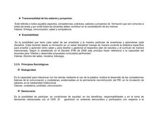 Transversalidad de los saberes y proyectos:

 Está referida a todos aquellos aspectos, competencias, prácticas, saberes o proyectos de formación que son comunes a
todas las áreas y por ende todos los docentes deben contribuir en la consolidación de los mismos
Valores: Entrega, comunicación, saber y competencia.

       Enseñabilidad:


 Es la posibilidad que tiene cada saber de ser enseñado y la manera particular de enseñarse y aprenderse cada
disciplina. Cada docente desde su formación en un saber disciplinar maneja de manera cociente la didáctica específica
para enseñar y aprender dicho saber y para diseñar y gestionar el respectivo plan de estudios y el currículo de manera
intencionada. Según lo establecido en el Decreto 4790 de 2008 este principio hacer referencia a la capacidad del
docentes para “diseñar y desarrollar propuestas curriculares pertinentes”.
Valores: Domino del saber, iniciativa, liderazgo.


3.3.5. Principios Sociológicos

      Dialogicidad:


Es la capacidad para interactuar con los demás mediante el uso de la palabra. Implica el desarrollo de las competencias
básicas de la comunicación y ciudadanas; evidenciables en la permanente reconstrucción del PEI, en la circulación de
saberes, en la cotidianidad Institucional.
Valores: ciudadanía, probidad, comunicación.

      Democracia:

Es la posibilidad de participar, en condiciones de equidad, en los beneficios, responsabilidades y en la toma de
decisiones relacionadas con el CER. El       garantizar un ambiente democrático y participativo con respecto a la
 
