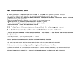 3.4.1. Perfil del Alumno que Ingresa


El alumno que ingrese a CENTRO EDUCATIVO RURAL VILLADIANA debe reunir los siguientes aspectos:
-Dar muy bien rendimiento de acuerdo a sus capacidades, actitudes y ritmos de aprendizaje.
- Presentar un equilibrio en el desarrollo de sus dimensiones: biológica, afectiva, social, comunicativa, psíquica, cognitiva
y volitiva acorde al grado que aspira.
- Demostrar capacidad para interactuar y convivir con los demás pacíficamente.
- Haber alcanzado los logros requeridos para ingresar al grado que aspira.
- Tener deseo de explorar la profesión docente, como opción de vida.
- Demostrar respeto y agrado hacia la profesión docente.

3.4.2. Perfil de Alumno del centro educativo rural mundo infantil (tipo de hombre y mujer a formar)

El estudiante formado en el centro educativo rural mundo infantil tendrá las siguientes características.

-Tiene la capacidad para hacer autoevaluaciones personales e institucionales y a partir de estas formula y ejecuta planes
de mejoramiento.

-Tiene disponibilidad y apertura para compartir sus saberes.

-Es una persona autónoma y decidida, capaz de convivir en diferentes contextos.

-Ser líder en el desarrollo de la comunidad en que vive, que actúa con madurez y responsabilidad.

-Debe tener conocimientos pedagógicos, políticos, religiosos, éticos, culturales y científicos.

-Con alto desarrollo de las habilidades comunicativas que le permiten plantear problemas y argumentar con claridad.

-Mantiene una actitud de observación e indagación sobre las situaciones sociales propias de la cotidianidad.
 