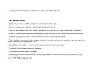 -Un trabajador incansable en pro del desarrollo educativo y cultural de los pueblos.




3.4.3. Perfil del Maestro

-Establecer unas sanas y cordiales relaciones con toda la comunidad escolar.

-Ser un ser sensible ante lo humano y todo lo que lo afecta en su entorno.

-Tener una alta autoestima, autoconocimiento y autoaceptación que le permitan reconocer fortalezas y debilidades.

-Poseer un buen fundamento sobre las diferentes metodologías de evaluación del aprendizaje y de evaluación escolar.

-Demostrar apropiación de toda la normatividad relacionada con la educación Colombiana.

-Poseer las bases conceptuales y las competencias que le permitan continuamente aprender a aprender, aprender a
hacer, aprender a convivir y aprender a ser.

-Acompañante, dinamizador y transformador de los procesos de enseñanza aprendizaje.

-Posibilitador de procesos comunicativos dialógicos.

-Competente en y para el trabajo cooperativo.

-Demostrar gran idoneidad, profesionalismo, ética y responsabilidad en el ejercicio de las funciones propias del cargo.

3.4.4. Perfil del Orientador Escolar
 
