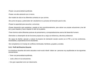 -Poseer una personalidad equilibrada.

-Poseer una alta valoración por sí mismo.

-Ser modelo de vida en los diferentes contextos en que convive.

-Ser punto de apoyo y potenciador del estudiante en su proceso de formación para la vida.

-Poseer la capacidad para escuchar y comunicar.

-Poseer disposición para aceptarse y aceptar al otro incondicionalmente, para valorar sus propias actuaciones y las del
otro y para respetar y hacer respetar el valor de la palabra.

-Tener dominio sobre diferentes posturas de pensamiento y conceptualizaciones acerca del desarrollo humano.

-Demostrar un desempeño de las funciones propias de su cargo con eficiencia y alta ética profesional.

-Se capaz de diseñar, ejecutar y evaluar el proyecto de orientación escolar acorde con el PEI y con las condiciones,
necesidades y expectativas de los estudiantes.

-Ser competente en el manejo de conflictos individuales, familiares, grupales y sociales.

3.4.5. Perfil del Directivo Docente

Los directivos docentes del centro educativo rural mundo infantil deben ser personas muy equilibradas en las siguientes
características:

- Tener una personalidad equilibrada.

- Justo y ético en sus actuaciones.

- Con gran capacidad como ser relacionante.
 