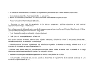 - Un líder en el desarrollo Institucional hacia el mejoramiento permanente de la calidad del servicio educativo.

- Ser modelo de vida en los diferentes contextos en que convive.
- Asumir la administración del centro educativo como parte esencial en su proyecto de vida.

- Poseer formación en Administración Educativa.

- Demostrar un buen nivel de apropiación de los planes, programas y políticas educativas a nivel nacional,
departamental, municipal e Institucional.

Para el Caso concreto del coordinador, además de los aspectos anteriores y conforme al Artículo 10 del Decreto 1278 de
2002 (Estatuto Docente) deberá cumplir con lo siguiente:
- Tener título de licenciado en educación o título profesional.

- Tener cinco (5) años de experiencia profesional.

Para el caso concreto del Rector, además de los aspectos anteriores y conforme al Artículo 27 del Decreto 3012 de 1997,
deberá reunir además las siguientes características:

- Ser licenciado en educación o profesional con reconocida trayectoria en materia educativa y acreditar título en un
programa de formación de postgrado en educación.

- Acreditar como mínimo diez (1O) años de ejercicio docente, de los cuales, al menos, cinco (5) de ellos en un cargo
directivo en instituciones de educación media o de educación superior.

- Mantener un desempeño responsable y eficiente de las funciones propias de su cargo.

- Ser generador permanente de procesos colectivos tendientes al mejoramiento de la calidad, partiendo de una
actualización y renovación del PEI.
 