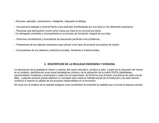 - Amoroso, ejemplar, comprensivo, inteligente, dispuesto al diálogo.

- Una persona dialogal y racional frente a las actitudes manifestadas por sus hijos en los diferentes escenarios.
- Personas que demuestren mucho amor hacia sus hijos en la convivencia diaria.
- Un abnegado orientador y acompañante en el proceso de formación integral de sus hijos.

- Personas conciliadoras y buscadoras de soluciones pacíficas a los problemas.

- Poseedores de los saberes necesarios para educar a los hijos de acuerdo al proyecto de nación.

- Conocedores de sus deberes y derechos sociales, familiares e Institucionales.




                             4. DESCRIPCIÓN DE LA REALIDAD ENDÓGENA Y EXÓGENA

La descripción de la realidad al interior y exterior del centro educativo, se lleva a cabo a partir de la ubicación del mismo
en el contexto, identificando unas áreas estratégicas críticas y de la aplicación de la matriz DOFA (debilidades,
oportunidades, fortalezas y amenazas) a cada una de esas áreas, de tal forma que al hacer una lectura de cada una de
ellas, cualquier persona pueda elaborar un concepto claro sobre la realidad actual de la Institución y de esta manera
contribuir a mejorar la calidad de los procesos desarrollados en la formación.
Se inicia con el análisis de la realidad exógena como posibilidad de entender la realidad que circunda el espacio escolar.
 