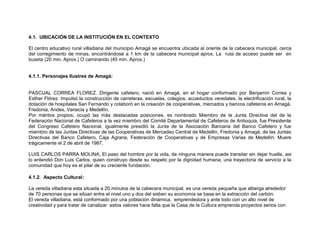 4.1. UBICACIÓN DE LA INSTITUCIÓN EN EL CONTEXTO

El centro educativo rural villadiana del municipio Amagá se encuentra ubicada al oriente de la cabecera municipal, cerca
del corregimiento de minas, encontrándose a 1 km de la cabecera municipal aprox. La ruta de acceso puede ser en
buseta (20 min. Aprox.) O caminando (45 min. Aprox.)


4.1.1. Personajes Ilustres de Amagá:


PASCUAL CORREA FLOREZ. Dirigente cafetero, nació en Amagá, en el hogar conformado por Benjamín Correa y
Esther Flórez. Impulsó la construcción de carreteras, escuelas, colegios, acueductos veredales, la electrificación rural, la
dotación de hospitales San Fernando y colaboró en la creación de cooperativas, mercados y bancos cafeteros en Amagá,
Fredonia, Andes, Venecia y Medellín.
Por méritos propios, ocupó las más destacadas posiciones. es nombrado Miembro de la Junta Directiva del de la
Federación Nacional de Cafeteros a la vez miembro del Comité Departamental de Cafeteros de Antioquia, fue Presidente
del Congreso Cafetero Nacional, igualmente presidió la Junta de la Asociación Bancaria del Banco Cafetero y fue
miembro de las Juntas Directivas de las Cooperativas de Mercadeo Central de Medellín, Fredonia y Amagá, de las Juntas
Directivas del Banco Cafetero, Caja Agraria, Federación de Cooperativas y de Empresas Varias de Medellín. Muere
trágicamente el 2 de abril de 1987.

LUIS CARLOS PARRA MOLINA, El paso del hombre por la vida, de ninguna manera puede transitar sin dejar huella, asi
lo entendió Don Luis Carlos, quien construyo desde su respeto por la dignidad humana, una trayectoria de servicio a la
comunidad que hoy es el pilar de su creciente fundación.

4.1.2. Aspecto Cultural:

La vereda villadiana esta situada a 20 minutos de la cabecera municipal, es una vereda pequeña que alberga alrededor
de 70 personas que se sitúan entre el nivel uno y dos del sisben su economía se basa en la extracción del carbón.
El vereda villadiana, está conformado por una población dinámica, emprendedora y ante todo con un alto nivel de
creatividad y para tratar de canalizar estos valores hace falta que la Casa de la Cultura emprenda proyectos serios con
 