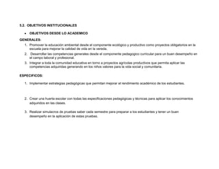 5.2. OBJETIVOS INSTITUCIONALES

     OBJETIVOS DESDE LO ACADEMICO
GENERALES:
  1. Promover la educación ambiental desde el componente ecológico y productivo como proyectos obligatorios en la
     escuela para mejorar la calidad de vida en la vereda.
  2. Desarrollar las competencias generales desde el componente pedagogico curricular para un buen desempeño en
     el campo laboral y profesional.
  3. Integrar a toda la comunidad educativa en torno a proyectos agrícolas productivos que permita aplicar las
     competencias adquiridas generando en los niños valores para la vida social y comunitaria.

ESPECIFICOS:

  1. Implementar estrategias pedagógicas que permitan mejorar el rendimiento académico de los estudiantes.



  2. Crear una huerta escolar con todas las especificaciones pedagógicas y técnicas para aplicar los conocimientos
     adquiridos en las clases.

  3. Realizar simulacros de pruebas saber cada semestre para preparar a los estudiantes y tener un buen
     desempeño en la aplicación de estas pruebas.
 