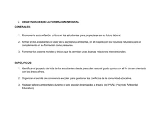 OBGETIVOS DESDE LA FORMACION INTEGRAL
GENERALES:


  1. Promover la auto reflexión crítica en los estudiantes para proyectarse en su futuro laboral.

  2. formar en los estudiantes el valor de la conciencia ambiental, en el respeto por los recursos naturales para el
     complemento en su formación como personas.

  3. Fomentar los valores morales y éticos que le permitan unas buenas relaciones interpersonales.



ESPECIFICOS:

  1. Identificar el proyecto de vida de los estudiantes desde prescolar hasta el grado quinto con el fin de ser orientado
     con las áreas afines.

  2. Organizar el comité de convivencia escolar para gestionar los conflictos de la comunidad educativa.

  3. Realizar talleres ambientales durante el año escolar dinamizados a través del PRAE (Proyecto Ambiental
     Educativo)
 