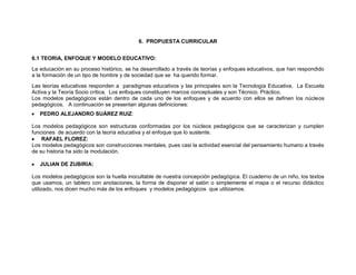 6. PROPUESTA CURRICULAR


6.1 TEORIA, ENFOQUE Y MODELO EDUCATIVO:
La educación en su proceso histórico, se ha desarrollado a través de teorías y enfoques educativos, que han respondido
a la formación de un tipo de hombre y de sociedad que se ha querido formar.
Las teorías educativas responden a paradigmas educativos y las principales son la Tecnología Educativa, La Escuela
Activa y la Teoría Socio crítica. Los enfoques constituyen marcos conceptuales y son Técnico, Práctico.
Los modelos pedagógicos están dentro de cada uno de los enfoques y de acuerdo con ellos se definen los núcleos
pedagógicos. A continuación se presentan algunas definiciones:
   PEDRO ALEJANDRO SUÁREZ RUIZ:

Los modelos pedagógicos son estructuras conformadas por los núcleos pedagógicos que se caracterizan y cumplen
funciones de acuerdo con la teoría educativa y el enfoque que lo sustente.
    RAFAEL FLOREZ:
Los modelos pedagógicos son construcciones mentales, pues casi la actividad esencial del pensamiento humano a través
de su historia ha sido la modulación.

   JULIAN DE ZUBIRIA:

Los modelos pedagógicos son la huella inocultable de nuestra concepción pedagógica. El cuaderno de un niño, los textos
que usamos, un tablero con anotaciones, la forma de disponer el salón o simplemente el mapa o el recurso didáctico
utilizado, nos dicen mucho más de los enfoques y modelos pedagógicos que utilizamos.
 