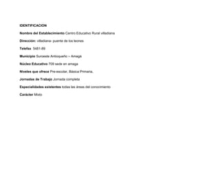 IDENTIFICACION

Nombre del Establecimiento Centro Educativo Rural villadiana

Dirección: villadiana- puente de los leones

Telefax 5481-89

Municipio Suroeste Antioqueño – Amagá

Núcleo Educativo 709 sede en amaga

Niveles que ofrece Pre-escolar, Básica Primaria,

Jornadas de Trabajo Jornada completa

Especialidades existentes todas las áreas del conocimiento

Carácter Mixto
 