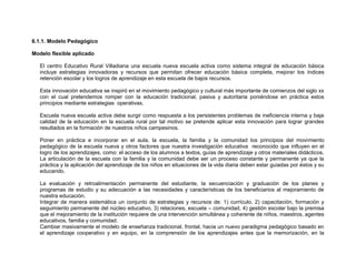 6.1.1. Modelo Pedagógico

Modelo flexible aplicado

   El centro Educativo Rural Villadiana una escuela nueva escuela activa como sistema integral de educación básica
   incluye estrategias innovadoras y recursos que permitan ofrecer educación básica completa, mejorar los índices
   retención escolar y los logros de aprendizaje en esta escuela de bajos recursos.

   Esta innovación educativa se inspiró en el movimiento pedagógico y cultural más importante de comienzos del siglo xx
   con el cual pretendemos romper con la educación tradicional, pasiva y autoritaria poniéndose en práctica estos
   principios mediante estrategias operativas.

   Escuela nueva escuela activa debe surgir como respuesta a los persistentes problemas de ineficiencia interna y baja
   calidad de la educación en la escuela rural por tal motivo se pretende aplicar esta innovación para lograr grandes
   resultados en la formación de nuestros niños campesinos.

   Poner en práctica e incorporar en el aula, la escuela, la familia y la comunidad los principios del movimiento
   pedagógico de la escuela nueva y otros factores que nuestra investigación educativa reconocido que influyen en el
   logro de los aprendizajes, como: el acceso de los alumnos a textos, guías de aprendizaje y otros materiales didácticos.
   La articulación de la escuela con la familia y la comunidad debe ser un proceso constante y permanente ya que la
   práctica y la aplicación del aprendizaje de los niños en situaciones de la vida diaria deben estar guiadas por éstos y su
   educando.

   La evaluación y retroalimentación permanente del estudiante, la secuenciación y graduación de los planes y
   programas de estudio y su adecuación a las necesidades y características de los beneficiarios al mejoramiento de
   nuestra educación.
   Integrar de manera sistemática un conjunto de estrategias y recursos de: 1) currículo, 2) capacitación, formación y
   seguimiento permanente del núcleo educativo, 3) relaciones, escuela – comunidad, 4) gestión escolar bajo la premisa
   que el mejoramiento de la institución requiere de una intervención simultánea y coherente de niños, maestros, agentes
   educativos, familia y comunidad.
   Cambiar masivamente el modelo de enseñanza tradicional, frontal, hacia un nuevo paradigma pedagógico basado en
   el aprendizaje cooperativo y en equipo, en la comprensión de los aprendizajes antes que la memorización, en la
 