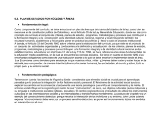 6.3. PLAN DE ESTUDIOS POR NÚCLEOS Y ÁREAS

      Fundamentación legal:
Como componente del currículo, se debe estructurar un plan de área que dé cuenta del objetivo de la ley, como bien se
menciona en la constitución política de Colombia y en el Artículo 76 de la Ley General de Educación, donde se da como
concepto de currículo al conjunto de criterios, planes de estudio, programas, metodologías y procesos que contribuyen a
la formación integral y a la construcción de la identidad cultural, nacional, regional y local incluyendo también los
recursos humanos, académicos y físicos para poner en práctica las políticas y llevar a cabo el proyecto institucional.
A demás, el Artículo 33 del Decreto 1860 sobre criterios para la elaboración del currículo, ya que este es el producto de
un conjunto de actividades organizadas y conducentes a la definición y actualización de los criterios, planes de estudio,
programas, metodologías y procesos que contribuyan a la formación integral y a la identidad cultural nacional en los
establecimientos educativos; en el Artículo 31 de la Ley 115 de 1994, se hace referencia a las áreas fundamentales de
la educación media académica, en la cual se encuentra las ciencias sociales. Se tiene en cuanta el decreto 1290 y las
enseñanzas obligatorias como base de una evaluacion acorde a lo que se debe enseñar e implementar desde el área.
 Los Estándares como derrotero para establecer lo que nuestros niños, niñas y jóvenes deben saber y saber hacer en la
escuela para comprender de manera interdisciplinaria a los seres humanos, las sociedades, el mundo y sobre, todo su
propio país y su entorno social.


      Fundamentación pedagógica:
Teniendo en cuenta las teorías de Vygotsky donde consideraba que el medio social es crucial para el aprendizaje,
pensaba que lo produce la integración de los factores social y personal. El fenómeno de la actividad social ayuda a
explicar los cambios en la conciencia y fundamenta una teoría psicológica que unifica el comportamiento y la mente. El
entorno social influye en la cognición por medio de sus " instrumentos", es decir, sus objetos culturales (autos máquinas y
su lenguaje e instituciones sociales (iglesias, escuelas). El cambio cognoscitivo es el resultado de utilizar los instrumentos
culturales en las interrelaciones sociales y de internalizarlas y transformarlas mentalmente. La postura de Vygotsky es un
ejemplo del constructivismo dialéctico, porque recalca la interacción de los individuos y su entorno; John Locke cuando
expresa “el conocimiento debe venir por un proceso sensitivo-deductivo, es poner en funcionamiento todos mis sentidos
en interacción con el mun
 