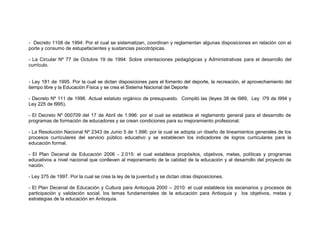- Decreto 1108 de 1994: Por el cual se sistematizan, coordinan y reglamentan algunas disposiciones en relación con el
porte y consumo de estupefacientes y sustancias psicotrópicas.

- La Circular Nº 77 de Octubre 19 de 1994: Sobre orientaciones pedagógicas y Administrativas para el desarrollo del
currículo.


- Ley 181 de 1995. Por la cual se dictan disposiciones para el fomento del deporte, la recreación, el aprovechamiento del
tiempo libre y la Educación Física y se crea el Sistema Nacional del Deporte

- Decreto Nº 111 de 1996 Actual estatuto orgánico de presupuesto. Compiló las (leyes 38 de l989, Ley l79 de l994 y
Ley 225 de l995).

- El Decreto Nº 000709 del 17 de Abril de 1.996: por el cual se establece el reglamento general para el desarrollo de
programas de formación de educadores y se crean condiciones para su mejoramiento profesional.

- La Resolución Nacional Nº 2343 de Junio 5 de 1.996: por la cual se adopta un diseño de lineamientos generales de los
procesos curriculares del servicio público educativo y se establecen los indicadores de logros curriculares para la
educación formal.

- El Plan Decenal de Educación 2006 - 2.015: el cual establece propósitos, objetivos, metas, políticas y programas
educativos a nivel nacional que conlleven al mejoramiento de la calidad de la educación y al desarrollo del proyecto de
nación.

- Ley 375 de 1997. Por la cual se crea la ley de la juventud y se dictan otras disposiciones.

- El Plan Decenal de Educación y Cultura para Antioquia 2000 – 2010: el cual establece los escenarios y procesos de
participación y validación social, los temas fundamentales de la educación para Antioquia y los objetivos, metas y
estrategias de la educación en Antioquia.
 