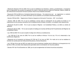 - Resolución Nacional 1515 de 2003. Por la cual se establecen las directrices, criterios, procedimientos y cronograma
para la organización del proceso de asignación de cupos y matrícula para los niveles de Preescolar, Básica y Media de
las instituciones de educación formal de carácter oficial en las entidades territoriales.

- Resolución 0703 de 2004 de la Contraloría General de Antioquia. Por medio de la cual        se reglamenta la rendición
de la cuenta y su revisión y se unifica información que se presenta a la Contraloría General de Antioquia.

- Decreto 2789 del 2004. Reglamenta el Sistema Integrado de Información Financiera – SIIF - de la Nación.

- Decreto 1286 de 2005. Por el cual se establecen normas sobre la participación de los padres de familia en el
mejoramiento de los procesos educativos de los establecimientos oficiales y privados, y se adoptan otras disposiciones.

- Resolución No.222 de 2006       Por el cual se adopta el Régimen de Contabilidad Pública y se define su ámbito de
aplicación

- Resolución 555 de 2006. Por la cual se expide el Catálogo de Cuentas del Manual De Procedimientos del Régimen de
Contabilidad Pública.

- Ley 1098 de 2006. Por la cual se expide el código de la infancia y la adolescencia.

- Ley 1029 del 12 de Junio de 2006. Por la cual se modifica el Artículo 14 de la Ley 115 en lo relacionado a las
enseñanzas obligatorias.

- Resolución de la Contraloría de Antioquia Nº 0736 del 27 de Junio de 2007, Por medio de la cual se establece la
rendición de cuentas para las Instituciones Educativas y Centros Educativos.

- Ley 1150 del 16 de Julio de 2007 por medio de la cual se introducen medidas para la eficiencia y la transparencia en la
ley 80 de 1993 y se dictan otras disposiciones generales sobre la contratación con recursos públicos.

- Decreto 4791 del 19 de Diciembre de 2008, por el cual se reglamentan los fondos de servicios educativos.
 