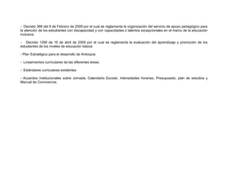 - Decreto 366 del 9 de Febrero de 2009 por el cual se reglamenta la organización del servicio de apoyo pedagógico para
la atención de los estudiantes con discapacidad y con capacidades o talentos excepcionales en el marco de la educación
inclusiva.

- Decreto 1290 de 16 de abril de 2009 por el cual se reglamenta la evaluación del aprendizaje y promoción de los
estudiantes de los niveles de educación básica

- Plan Estratégico para el desarrollo de Antioquia

- Lineamientos curriculares de las diferentes áreas.

- Estándares curriculares existentes

- Acuerdos Institucionales sobre Jornada, Calendario Escolar, intensidades horarias, Presupuesto, plan de estudios y
Manual de Convivencia.
 
