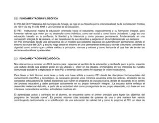 2.2. FUNDAMENTACIÓN FILOSÓFICA

El PEI del CER Villadiana del municipio de Amagá, se rige en su filosofía por la intencionalidad de la Constitución Política
de 1991 y la ley 115 de 1994 o Ley General de la Educación.
El PEI Institucional resalta la educación orientada hacia el estudiante, especialmente a su formación integral, para
fomentar valores que velen por su desarrollo como individuo, como ser social y como futuro ciudadano. Luego es una
educación basada en la confianza, la libertad y la tolerancia y como proceso permanente, fundamentada en una
concepción integral de la persona, un ser respetuoso de sus derechos y exigente en el cumplimiento de sus deberes.
Un PEI enmarcado desde una perspectiva de un modelo que posibilite espacios de autorreflexión permanente, donde el
entorno se nutra del CER y ésta lo haga desde el entorno en una permanente dialéctica y donde lo humano considere la
dignidad como criterio que confiere validez a principios, normas y valores y como horizonte al que han de tender las
acciones educativas y personales.


2.3. FUNDAMENTACIÓN PEDAGÓGICA

Nos atrevemos a recorrer un difícil camino para repensar el sentido de la educación y cambiarla poco a poco, creando
una cultura donde sea posible soñar en las utopías y creer en los ideales, enmarcados en los principios de nuestra
comunidad educativa y explicitada en éste PEI y teniendo como último fin alcanzar la visión Institucional.

Para llevar a feliz término esta tarea y darle una base sólida a nuestro PEI desde las disciplinas fundamentales del
conocimiento científico y tecnológico, es necesario generar unos mínimos acuerdos entre los actores, alrededor de los
conceptos articuladores de dichas disciplinas que nutren el programa de escuela nueva, donde el educando es el centro
del proceso educativo y debe participar activamente en su propia formación integral. “La escuela activa enfatiza el
desarrollo intelectual del niño, a partir de su actividad vital como protagonista de su propio desarrollo, con base en sus
intereses, necesidades sentidas, actividades creativas etc.

El aprendizaje activo o centrado en el alumno, se encuentra como el primer principio para lograr los objetivos del
programa de “escuela nueva”. Es preciso retomar citas textuales de quienes de una u otra manera han venido
contribuyendo teóricamente a la solidificación de una educación de calidad tal y como lo propone el PEI, un ideal de
 