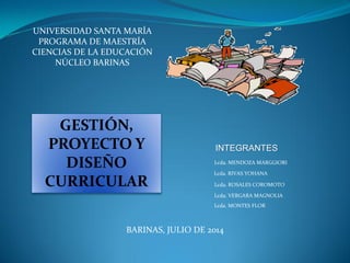 UNIVERSIDAD SANTA MARÍA
PROGRAMA DE MAESTRÍA
CIENCIAS DE LA EDUCACIÓN
NÚCLEO BARINAS
Lcda. MENDOZA MARGGIORI
Lcda. RIVAS YOHANA
Lcda. ROSALES COROMOTO
Lcda. VERGARA MAGNOLIA
INTEGRANTES
BARINAS, JULIO DE 2014
GESTIÓN,
PROYECTO Y
DISEÑO
CURRICULAR
Lcda. MONTES FLOR
 
