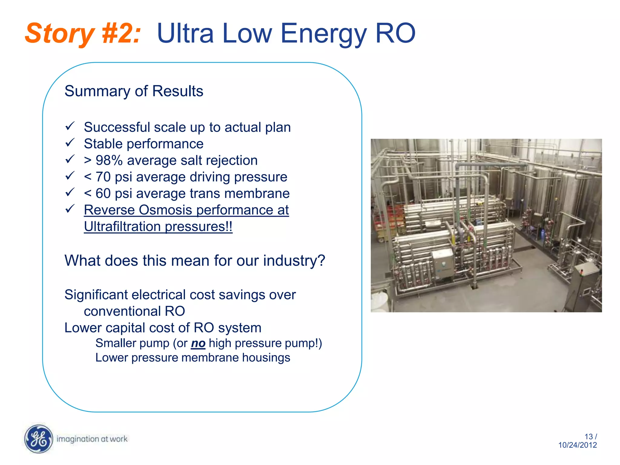 Story #2: Ultra Low Energy RO
   Summary of Results

      Successful scale up to actual plan
      Stable performance
      > 98% average salt rejection
      < 70 psi average driving pressure
      < 60 psi average trans membrane
      Reverse Osmosis performance at
       Ultrafiltration pressures!!

   What does this mean for our industry?

   Significant electrical cost savings over
      conventional RO
   Lower capital cost of RO system
        Smaller pump (or no high pressure pump!)
        Lower pressure membrane housings




                                                          13 /
                                                   10/29/2012
 