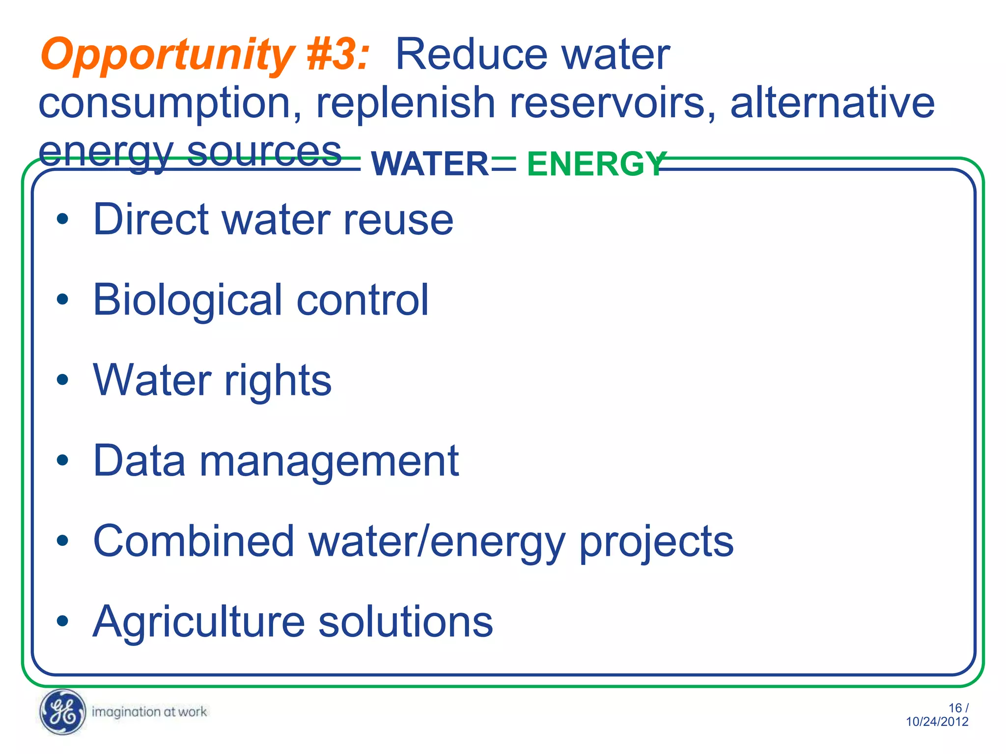 Opportunity #3: Reduce water
consumption, replenish reservoirs, alternative
energy sources WATER ENERGY
• Direct water reuse
• Biological control
• Water rights
• Data management
• Combined water/energy projects
• Agriculture solutions
                                                   16 /
                                            10/29/2012
 