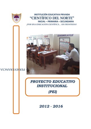 INSTITUCIÓN EDUCATIVA PRIVADA
“CIENTÍFICO DEL NORTE”
INICIAL – PRIMARIA – SECUNDARIA
¡POR UNA EDUCACIÓN CIENTÍFICA… SIN FRONTERAS!
2012 - 2016
“RESPONSABILIDAD–PERSEVERANCIA
PROYECTO EDUCATIVO
INSTITUCIONAL
(PEI)
 