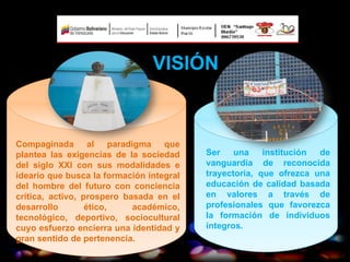VISIÓN


Compaginada al paradigma que
plantea las exigencias de la sociedad     Ser    una    institución de
del siglo XXI con sus modalidades e       vanguardia de reconocida
ideario que busca la formación integral   trayectoria, que ofrezca una
del hombre del futuro con conciencia      educación de calidad basada
crítica, activo, prospero basada en el    en valores a través de
desarrollo        ético,    académico,    profesionales que favorezca
tecnológico, deportivo, sociocultural     la formación de individuos
cuyo esfuerzo encierra una identidad y    íntegros.
gran sentido de pertenencia.
 
