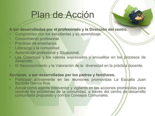 Plan de Acción
A ser desarrollados por el profesorado y la Dirección del centro.
• Compromiso con los estudiantes y su aprendizaje.
• Conocimiento profesional.
• Practicas de enseñanza.
• Liderazgo y la comunidad.
• Aprendizaje profesional y Situacional.
• Las Creencias y los valores expresados y envueltos en los procesos de
   desarrollo.
• El Reconocimiento y la Valoración de la diversidad en la práctica docente.

Acciones a ser desarrolladas por los padres y familiares.
• Participar activamente en las reuniones promovidas La Escuela Juan
  Bautista García Roa.
• Actuar como agente interventor y vigilante en las acciones promovidas para
  resolver los problemas de la comunidad, a través del centro de desarrollo
  comunitario propuesto y con los Consejos Comunales.
 