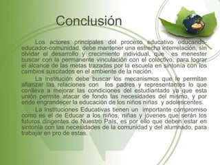 Conclusión
      Los actores principales del proceso educativo educando-
educador-comunidad, debe mantener una estrecha interrelación, sin
olvidar el desarrollo y crecimiento individual, que es menester
buscar con la permanente vinculación con el colectivo, para lograr
el alcance de las metas trazadas por la escuela en sintonía con los
cambios suscitados en el ambiente de la nación.
      La Institución debe buscar los mecanismos que le permitan
afianzar las relaciones con los padres y representantes lo que
conlleva a mejorar las condiciones del estudiantado ya que esta
unión permite atacar de fondo las necesidades del mismo, y por
ende engrandecer la educación de los niños niñas y adolescentes.
      La Instituciones Educativas tienen un importante compromiso
como es el de Educar a los niños, niñas y jóvenes que serán los
futuros dirigentes de Nuestro País, es por ello que deben estar en
sintonía con las necesidades de la comunidad y del alumnado, para
trabajar en pro de estas.
 