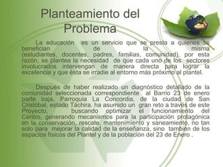 Planteamiento del
          Problema
     La educación es un servicio que se presta a quienes se
benefician                de                 la               misma
(estudiantes, docentes, padres, familias, comunidad), por esta
razón, se plantea la necesidad de que cada uno de los sectores
involucrados intervengan de manera directa para lograr la
excelencia y que ésta se irradie al entorno más próximo al plantel.

     Después de haber realizado un diagnóstico detallado de la
comunidad seleccionada correspondiente al Barrio 23 de enero
parte baja, Parroquia La Concordia, de la ciudad de San
Cristóbal, estado Táchira. ha asumido un gran reto a través de este
Proyecto,         buscando optimizar el funcionamiento del
Centro, generando mecanismos para la participación protagónica
en la conservación, rescate, mantenimiento y saneamiento, no tan
solo para mejorar la calidad de la enseñanza, sino también de los
espacios físicos del Plantel y de la población del 23 de Enero .
 