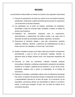 IDEARIO
Las actividades institucionales se orientan de acuerdo a las siguientes ideas-fuerza:
1. Propiciar la participación de todos los actores de la Comunidad Educativa
(estudiantes, profesorado y padres de familia) para promover la cooperación
y el compromiso en la tarea educativa.
2. Los estudiantes son el centro de nuestras actividades de enseñanza-
aprendizaje y todas las acciones están orientadas a mejorar la calidad de
servicio que brindamos
3. Establecer los mecanismos necesarios para la conservación,
adecentamiento y equipamiento del edificio escolar y las aulas para el
desarrollo de todas las actividades escolares, deportivas, recreativas.
4. Propiciamos la formación integral y para ello, promovemos aspectos
cognitivos, reflexivos, afectivos, y valoramos las manifestaciones de vida a
través del amor a la naturaleza y el buen trato a los demás.
5. Impulsar el trabajo en equipo como mejor medio para compartir, enriquecerse
personalmente y para la toma de decisiones conjuntas, llevando su
aplicación tanto al trabajo docente como a las situaciones específicas del
aula.
6. Promover un clima de convivencia cotidiana mediante prácticas
democráticas, tolerantes y solidarias, propiciando la adquisición de actitudes
basadas en el respeto a dignidad de las personas y al uso de las cosas,
rechazando cualquier acto o acción no contemplado en el Código de
Convivencia.
7. Potenciar en docentes y estudiantes valores como la satisfacción del trabajo
bien hecho, el esfuerzo de superación propia y el desarrollo de la autonomía
y responsabilidad personal en el seno del grupo. En la formación de los
estudiantes, procuramos atender sus necesidades en relación a su entorno
natural y social para conseguir el buen vivir de todos los actores de la
comunidad educativa.
 