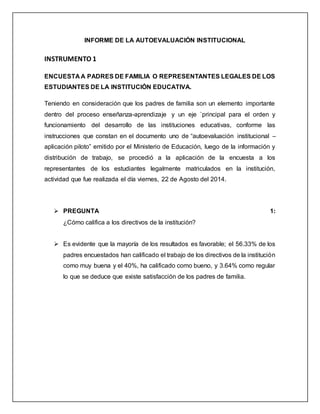 INFORME DE LA AUTOEVALUACIÓN INSTITUCIONAL
INSTRUMENTO 1
ENCUESTA A PADRES DE FAMILIA O REPRESENTANTES LEGALES DE LOS
ESTUDIANTES DE LA INSTITUCIÓN EDUCATIVA.
Teniendo en consideración que los padres de familia son un elemento importante
dentro del proceso enseñanza-aprendizaje y un eje `principal para el orden y
funcionamiento del desarrollo de las instituciones educativas, conforme las
instrucciones que constan en el documento uno de “autoevaluación institucional –
aplicación piloto” emitido por el Ministerio de Educación, luego de la información y
distribución de trabajo, se procedió a la aplicación de la encuesta a los
representantes de los estudiantes legalmente matriculados en la institución,
actividad que fue realizada el día viernes, 22 de Agosto del 2014.
 PREGUNTA 1:
¿Cómo califica a los directivos de la institución?
 Es evidente que la mayoría de los resultados es favorable; el 56.33% de los
padres encuestados han calificado el trabajo de los directivos de la institución
como muy buena y el 40%, ha calificado como bueno, y 3.64% como regular
lo que se deduce que existe satisfacción de los padres de familia.
 