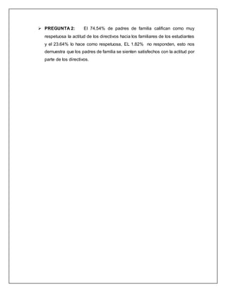  PREGUNTA 2: El 74.54% de padres de familia califican como muy
respetuosa la actitud de los directivos hacia los familiares de los estudiantes
y el 23.64% lo hace como respetuosa, EL 1.82% no responden, esto nos
demuestra que los padres de familia se sienten satisfechos con la actitud por
parte de los directivos.
 
