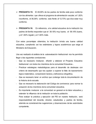  PREGUNTA 15: El 49.09% de los padres de familia está poco conforme
con los alimentos que ofrece el programa de alimentación escolar, el 1,82%
inconforme, el 36,36% conforme; esto frente al 12,73% que dice estar muy
conforme.
 PREGUNTA 16: En referencia, a la calidad educativa de la institución los
padres de familia responden que el 38.18% muy buena, el 58.18% bueno,
y el 1.82% regular y el 1.82% mala.
Con estos porcentajes obtenidos, la institución brinda una buena calidad
educativa, cumpliendo así los estándares y logros académicos que exige el
Ministerio de Educación.
Una vez realizado el análisis de la autoevaluación Institucional nos ha permitido
llegar a las siguientes conclusiones:
- Que es necesario involucrar, difundir y elaborar el Proyecto Educativo
Institucional con todos los miembros de la comunidad Educativa-.
- Practicar estrategias metodológicas para el desarrollo de destrezas con
criterio de desempaño que nos ayudan a superar la falta de razonamiento
lógico matemático, comprensión lectora y deficiencia ortográfica.
- Que es necesario tener un archivo que contenga toda la documentación de
la historia de la escuela.
- Que es necesario la elaboración del Código de convivencia para normar la
actuación de los miembros de la comunidad educativa.
- Es importante involucrar a la comunidad en general en la labor educativa y
extender la influencia de la institución en toda la población.
Para evaluar la práctica y ejecución del PEI en nuestra Institución, será
responsabilidad del docente, director, estudiantes y padres de familia,
además se considerará las sugerencias y observaciones de las autoridades
competente.
 