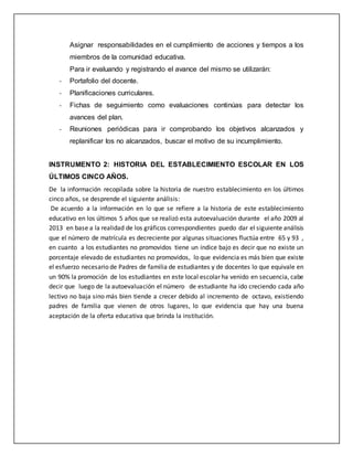Asignar responsabilidades en el cumplimiento de acciones y tiempos a los
miembros de la comunidad educativa.
Para ir evaluando y registrando el avance del mismo se utilizarán:
- Portafolio del docente.
- Planificaciones curriculares.
- Fichas de seguimiento como evaluaciones continúas para detectar los
avances del plan.
- Reuniones periódicas para ir comprobando los objetivos alcanzados y
replanificar los no alcanzados, buscar el motivo de su incumplimiento.
INSTRUMENTO 2: HISTORIA DEL ESTABLECIMIENTO ESCOLAR EN LOS
ÚLTIMOS CINCO AÑOS.
De la información recopilada sobre la historia de nuestro establecimiento en los últimos
cinco años, se desprende el siguiente análisis:
De acuerdo a la información en lo que se refiere a la historia de este establecimiento
educativo en los últimos 5 años que se realizó esta autoevaluación durante el año 2009 al
2013 en base a la realidad de los gráficos correspondientes puedo dar el siguiente análisis
que el número de matrícula es decreciente por algunas situaciones fluctúa entre 65 y 93 ,
en cuanto a los estudiantes no promovidos tiene un índice bajo es decir que no existe un
porcentaje elevado de estudiantes no promovidos, lo que evidencia es más bien que existe
el esfuerzo necesario de Padres de familia de estudiantes y de docentes lo que equivale en
un 90% la promoción de los estudiantes en este local escolar ha venido en secuencia, cabe
decir que luego de la autoevaluación el número de estudiante ha ido creciendo cada año
lectivo no baja sino más bien tiende a crecer debido al incremento de octavo, existiendo
padres de familia que vienen de otros lugares, lo que evidencia que hay una buena
aceptación de la oferta educativa que brinda la institución.
 