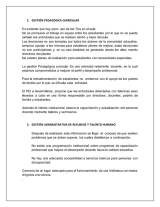 2. GESTIÓN PEDAGÓGICA CURRICULAR
Es evidente que hay poco uso de las Tics en el aula.
No se promueve el trabajo en equipo entre los estudiantes por lo que no se puede
señalar las actividades que se realizan dentro y fuera del aula.
Las decisiones no son tomadas por todos los actores de la comunidad educativa,
tampoco ayudan a las mismas para establecer planes de mejora, estas decisiones
no son participativas y, en su casi totalidad es generada desde los altos mando
directivos del plantel.
No existen planes de evaluación para estudiantes con necesidades especiales.
La gestión Pedagógica curricular Es una actividad netamente docente, en la cual
estamos comprometidos a mejorar el perfil y desempeño profesional.
Para la retroalimentación de estudiantes no contamos con el apoyo de los padres
de familia por lo que se dificulta esta actividad.
El PEI a desarrollarse, propone que las actividades detectadas con falencias sean
llevadas a cabo en una forma responsable por directivos, docentes, padres de
familia y estudiantes.
Además el interés institucional abarca la capacitación y actualización del personal
docente mediante talleres y seminarios.
3. GESTIÓN ADMINISTRATIVA DE RECURSOS Y TALENTO HUMANO
Después de analizada esta información se llegó al conceso de que existen
problemas que se deben superar, los cuales detallamos a continuación.
No existe una programación institucional sobre programas de capacitación
profesional que mejore el desempeño docente hacia la calidad educativa.
No hay una adecuada accesibilidad a servicios básicos para personas con
discapacidad.
Carencia de un lugar adecuado para el funcionamiento de una biblioteca con textos
dirigidos a la ciencia.
.
 