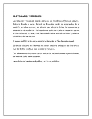 5.2. EVALUACIÓN Y MONITOREO
La evaluación y monitoreo estará a cargo de los miembros del Consejo ejecutivo,
Gobierno Escolar y Junta General de Docentes, serán los encargados de la
rendición social de cuentas; se utilizará para el efecto fichas de observación y
seguimiento, de resultados y de impacto que serán elaboradas en consenso con los
actores del trabajo docente y directivo; estas fichas se aplicarán en forma quimestral
y al termino del año escolar.
El avance del PEI tendrá como soporte fundamental el Plan Operativo Anual.
Se tomará en cuenta los informes del auditor educativo encargado de esta tarea a
nivel del distrito en el cual está ubicada la institución.
Otro referente muy importante para la evaluación y el monitoreo es el portafolio tanto
del directivo como de los docentes.
La rendición de cuentas será pública y en forma periódica.
 