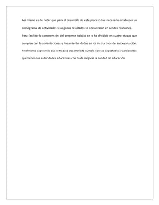 Así mismo es de notar que para el desarrollo de este proceso fue necesario establecer un
cronograma de actividades y luego los resultados se socializaron en sendas reuniones.
Para facilitar la comprensión del presente trabajo se lo ha dividido en cuatro etapas que
cumplen con las orientaciones y lineamientos dados en los instructivos de autoevaluación.
Finalmente aspiramos que el trabajo desarrollado cumpla con las expectativas y propósitos
que tienen las autoridades educativas con fin de mejorar la calidad de educación.
 