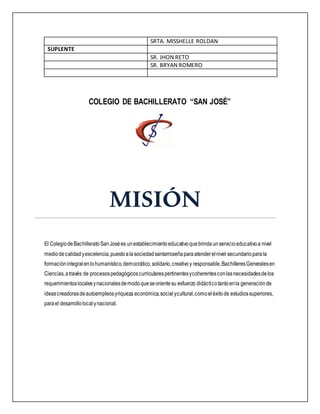 SRTA. MISSHELLE ROLDAN
SUPLENTE
SR. JHON RETO
SR. BRYAN ROMERO
COLEGIO DE BACHILLERATO “SAN JOSÉ”
MISIÓN
El ColegiodeBachilleratoSanJosées unestablecimientoeducativoquebrindaunservicioeducativoa nivel
mediodecalidadyexcelencia,puestoalasociedadsantarroseñaparaatenderelnivel secundarioparala
formaciónintegralenlohumanístico,democrático,solidario,creativoy responsable,BachilleresGeneralesen
Ciencias,através de procesospedagógicoscurricularespertinentesycoherentesconlasnecesidadesdelos
requerimientoslocalesynacionalesdemodoqueseorientesu esfuerzo didácticotantoenla generaciónde
ideascreadorasdeautoempleosyriqueza económica,socialycultural,comoeléxitode estudiossuperiores,
parael desarrollolocalynacional.
 