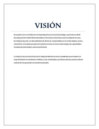 VISIÓN
Se proyecta comounainstituciónconlargatrayectoriayde reconocido prestigio,quebrindaunaoferta
educativaparaformarBachilleresGeneralesenCienciasdecentrosdela provinciautilizandorecursos
tecnológicosdepunta,conaltosestándaresde eficiencia,comprometidosconelcambioreligioso,social y
culturaldela comunidadquepotencielosvaloreshumanos,laciencia,latecnologíaylas capacidadese
iniciativasdeproductividady autoemprendimiento.
La instituciónseenrumbaalaformaciónintegraldetalentoshumanoscompetentesqueseinsertencon
mayor facilidadalmundolaboral,ainstitutos y a las universidades,queofrezca ademáscarrerascortasde
caráctertécnicogenerandounaexcelenciaeducativa.
 