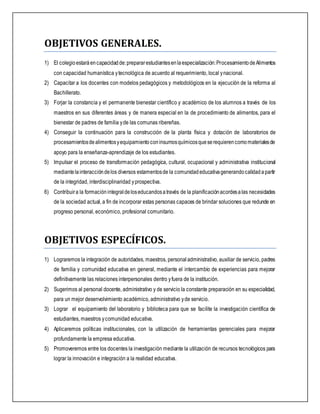 OBJETIVOS GENERALES.
1) El colegioestaráencapacidadde:prepararestudiantesenlaespecialización:ProcesamientodeAlimentos
con capacidad humanística ytecnológica de acuerdo al requerimiento, local ynacional.
2) Capacitar a los docentes con modelos pedagógicos y metodológicos en la ejecución de la reforma al
Bachillerato.
3) Forjar la constancia y el permanente bienestar científico y académico de los alumnos a través de los
maestros en sus diferentes áreas y de manera especial en la de procedimiento de alimentos, para el
bienestar de padres de familia yde las comunas ribereñas.
4) Conseguir la continuación para la construcción de la planta física y dotación de laboratorios de
procesamientosdealimentosyequipamientoconinsumosquímicosqueserequierencomomaterialesde
apoyo para la enseñanza-aprendizaje de los estudiantes.
5) Impulsar el proceso de transformación pedagógica, cultural, ocupacional y administrativa institucional
mediantelainteraccióndelos diversos estamentosde la comunidadeducativagenerandocalidadapartir
de la integridad, interdisciplinaridad yprospectiva.
6) Contribuira la formaciónintegraldeloseducandosatravés de la planificaciónacordesalas necesidades
de la sociedad actual, a fin de incorporar estas personas capaces de brindar soluciones que redunde en
progreso personal, económico, profesional comunitario.
OBJETIVOS ESPECÍFICOS.
1) Lograremos la integración de autoridades, maestros, personal administrativo, auxiliar de servicio, padres
de familia y comunidad educativa en general, mediante el intercambio de experiencias para mejorar
definitivamente las relaciones interpersonales dentro yfuera de la institución.
2) Sugerimos al personal docente, administrativo y de servicio la constante preparación en su especialidad,
para un mejor desenvolvimiento académico, administrativo yde servicio.
3) Lograr el equipamiento del laboratorio y biblioteca para que se facilite la investigación científica de
estudiantes, maestros ycomunidad educativa.
4) Aplicaremos políticas institucionales, con la utilización de herramientas gerenciales para mejorar
profundamente la empresa educativa.
5) Promoveremos entre los docentes la investigación mediante la utilización de recursos tecnológicos para
lograr la innovación e integración a la realidad educativa.
 
