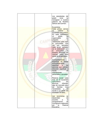 Los estudiantes del
grado once se
consagran a nuestra
patrona de Nuestra
Señora del Carmen.
Eucaristías:
Cada primer viernes
se celebra la
eucaristía comunitaria.
En cada celebración
un grado es
responsable de
preparar la
celebración para toda
la comunidad. Una
vez por semestre
cada grupo participa
de la celebración con
la comunidad de
Nuestra SDeñora del
Carmen como obra
social de la parroquia.
Acompañamiento
Espiritual: se brinda
acompañamiento
espiritual a los
alumnos que soliciten
dirección espiritual a
través de
orientaciones
personales y grupales.
Pastoral social: cada
mes en la eucaristía
comunitaria los
alumnos ofrendan
algo de mercado para
las familias mas
necesitadas y se
ayuda a un ascilo del
municipio de Bello.
Las eucaristías se
desarrollan de
acuerdo a la
porogramacion de
cronograma elaborado
por la Pastoral
Educativa.
 