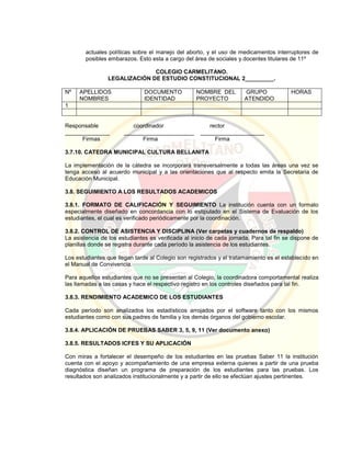 actuales políticas sobre el manejo del aborto, y el uso de medicamentos interruptores de
posibles embarazos. Esto esta a cargo del área de sociales y docentes titulares de 11º
COLEGIO CARMELITANO.
LEGALIZACIÓN DE ESTUDIO CONSTITUCIONAL 2_________.
Nº APELLIDOS
NOMBRES
DOCUMENTO
IDENTIDAD
NOMBRE DEL
PROYECTO
GRUPO
ATENDIDO
HORAS
1
Responsable coordinador rector
______________ ______________________ ____________________
Firmas Firma Firma
3.7.10. CATEDRA MUNICIPAL CULTURA BELLANITA
La implementación de la cátedra se incorporará transversalmente a todas las áreas una vez se
tenga acceso al acuerdo municipal y a las orientaciones que al respecto emita la Secretaria de
Educación Municipal.
3.8. SEGUIMIENTO A LOS RESULTADOS ACADEMICOS
3.8.1. FORMATO DE CALIFICACIÓN Y SEGUIMIENTO La institución cuenta con un formato
especialmente diseñado en concordancia con lo estipulado en el Sistema de Evaluación de los
estudiantes, el cual es verificado periódicamente por la coordinación.
3.8.2. CONTROL DE ASISTENCIA Y DISCIPLINA (Ver carpetas y cuadernos de respaldo)
La asistencia de los estudiantes es verificada al inicio de cada jornada. Para tal fin se dispone de
planillas donde se registra durante cada período la asistencia de los estudiantes.
Los estudiantes que llegan tarde al Colegio son registrados y el tratamamiento es el establecido en
el Manual de Convivencia.
Para aquellos estudiantes que no se presentan al Colegio, la coordinadora comportamental realiza
las llamadas a las casas y hace el respectivo registro en los controles diseñados para tal fin.
3.8.3. RENDIMIENTO ACADEMICO DE LOS ESTUDIANTES
Cada período son analizados los estadísticos arrojados por el software tanto con los mismos
estudiantes como con sus padres de familia y los demás órganos del gobierno escolar.
3.8.4. APLICACIÓN DE PRUEBAS SABER 3, 5, 9, 11 (Ver documento anexo)
3.8.5. RESULTADOS ICFES Y SU APLICACIÓN
Con miras a fortalecer el desempeño de los estudiantes en las pruebas Saber 11 la institución
cuenta con el apoyo y acompañamiento de una empresa externa quienes a partir de una prueba
diagnóstica diseñan un programa de preparación de los estudiantes para las pruebas. Los
resultados son analizados institucionalmente y a partir de ello se efectúan ajustes pertinentes.
 