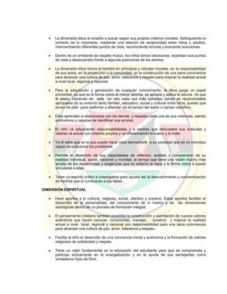  La dimensión ética le enseña a actuar según sus propios criterios morales, distinguiendo lo
correcto de lo incorrecto, mediante una relación de reciprocidad entre niños y adultos;
intercambiando diferentes puntos de vista, reconociendo errores y buscando soluciones.
 Dentro de un ambiente de respeto mutuo, los niños toman decisiones, expresan sus puntos
de vista y desacuerdos frente a algunas posiciones de los adultos.
 La dimensión ética forma al hombre en principios y virtudes morales, en la responsabilidad
de sus actos, en la proyección a la comunidad, en la construcción de una sana convivencia
para alcanzar una cultura de paz, amor, tolerancia y respeto para mejorar la realidad actual
a nivel local, regional y nacional.
 Para la adquisición y generación de cualquier conocimiento, la ética juega un papel
primordial, ya que es la forma como el menor aborda, se apropia y aplica la ciencia (lo que
él sabe), haciendo de ésta un reto cada vez más complejo donde es recomendable
apropiarse de su entorno tanto familiar, educativo, social y cultural entre otros, puesto que
sirven de pilar para reafirmar y afianzar en el campo del saber o campo científico.
 Ellos aprenden a relacionarse con los demás y respetar cada una de sus vivencias, siendo
autónomos y capaces de identificar sus errores.
 El niño va adquiriendo responsabilidades y a medida que demuestra sus actitudes y
valores va actuar con criterios propios y va diferenciando lo bueno y lo malo.
 Ya él sabe que es lo que puede hacer para demostrarle a su sociedad que es un individuo
capaz de solucionar los problemas.
 Permite el desarrollo de sus capacidades de reflexión, análisis y comprensión de su
realidad individual, social, nacional y mundial, al tiempo que tiene una visión mucho más
amplia de las necesidades y exigencias que en entorno le hace y la forma como é puede
vincularse a ellas.
 Tener un espíritu crítico e investigativo para ayudar así al descubrimiento y concientización
de hechos que lo conduzcan a dar ideas.
DIMENSIÓN ESPIRITUAL
 Hace aportes a lo cultural, religioso, social, afectivo y creativo. Estos aportes facilitan el
desarrollo de la personalidad, del conocimiento de sí mismo y de las dimensiones
axiológicas dentro de un proceso de formación integral.
 El pensamiento cristiano también posibilita la construcción y asimilación de nuevos valores
auténticos que hacen conocer, comprender, manejar, construir y mejorar la realidad
actual a nivel local, regional y nacional con responsabilidad para una sana convivencia
para alcanzar una cultura de paz, amor, tolerancia y respeto.
 Facilita al niño el desarrollo de una conciencia moral y autónoma y la formación de valores
religiosos de solidaridad y respeto.
 Tiene un valor fundamental en la educación del estudiante para que se comprometa y
participe activamente en la evangelización y en la ayuda de sus semejantes como
verdaderos hijos de Dios.
 