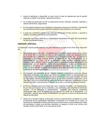  Ayuda al estudiante a desarrollar su juicio moral a base de experiencias que le ayudan
cada día a aceptar a los demás, valorando el entorno.
 En la etapa de preescolar el niño va adquiriendo nuevos intereses, actitudes, aptitudes y
valores siendo libre y espontáneo.
 El niño cada día soluciona sus problemas y situaciones porque se le permite ir expresando
sus sentimientos frente a ellos. Aprende a quererse como individuo y a su entorno.
 A partir de la identidad cultural y las creencias individuales el niño vivencia y aprende a
clasificar conceptos conviviendo armónicamente.
 Desarrolla una actitud admirativa y contemplativa despertando en cada niño sentimientos
de ternura y agradecimiento.
DIMENSIÓN CORPORAL
La dimensión corporal aporta aspectos de gran importancia al logro de los fines de la educación
así:
 Esta permite que el niño actúe y manifieste sus movimientos ante el mundo con su cuerpo
en la acción del niño se articulan toda su afectividad sus deseos sus representaciones,
pero también sus posibilidades de comunicación y conceptualización. Ser competente en
habilidades y destrezas motrices implica el desarrollo de las potencialidades de la
personalidad de los niños ( a) en su formación moral, cognitiva, corporal, estético,
intelectual, socio afectivo cívica y psíquica, como fundamento existencial del desarrollo del
pensamiento con un desarrollo motriz con posibilidades y niveles de funcionalidad,
expansivo y armonioso, con capacidad de admirarse del mundo que lo rodea y de su
propio ser para disfrutar la belleza de sí mismo y de la vida, conocedor de sus emociones
y que sea un ser humano e íntegro.
 El preescolar sea convertido en un espacio moderno y actualizado donde se ofrecen
actividades formativas y de calidad que tienen por objetivo básico la instrumentación de
conocimiento y técnicas elementales por parte del niño para que pueda enfrentar con éxito
las dificultades crecientes que deberá superar en los ciclos escolares posteriores y en la
vida diaria, junto con la obtención de grados de formación intelectual, socioafectiva y física
acordes a la edad y así formando el respecto de la vida y a los demás valores humanos.
 El niño se comporta como una unidad vital poco propensa al análisis y la fragmentación.
Es por esto que a través de los contenidos y las actividades que desarrolla la dimensión
corporal se ira alcanzado el Aprestamiento necesario para alcanzar posteriores
aprendizajes tales como la introducción del niño en el mundo de la lectoesritura y la
matemática básicos para facilitar la participación de todos en la toma de decisiones que
afectan la vida diaria.
 Dentro de un proceso integral la dimensión corporal puede alcanzar y posibilitar en el niño
el desarrollo de las capacidades habilidades y destrezas en el manejo de su cuerpo. El
desarrollo de habilidades motrices permite que los niños formen su personalidad por medio
de actividades y juegos que permitan demostrar el respecto no solo a las normas sino
también a todo lo que rodea en su convivencia social.
 