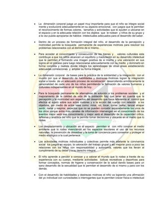  La dimensión corporal juega un papel muy importante para que el niño se integre social
mente y evolucione adecuadamente en su aspecto emocional, con juegos que le permitan
el reconocimiento de formas colores, tamaños y actividades que le ayuden a ubicarse en
el espacio y en la adecuada relación con los objetos que le rodean y niños de su grupo y
a la vez pueda apropiarse de hábitos intelectuales adecuados para el desarrollo del saber.
 Dentro de un proceso de formación integral del niño, el desarrollo de la percepción y
motricidad permite la búsqueda permanente de experiencias motrices para resolver los
problemas relacionados con el dominio de sí mismo.
 Para acceder al conocimiento y consecución de los bienes y valores culturales esta
contribuye a que los niños alcancen un equilibrio y maduración en su desarrollo intelectual
que le permitan ir formando una imagen positiva de si mismo y una valoración en sus
logros en el proceso para luego relacionarse adecuadamente con su medio y dominarlo en
forma concreta y realista donde integra los aprendizajes de otras áreas estableciendo
adecuadas correlaciones y ampliar su forma integral.
 La dimensión corporal da bases para la práctica de la solidaridad y la integración con el
mundo por que el desarrollo de habilidades y destrezas motrices logran la integración
social a través de un adecuado proceso de socialización desarrollando armónicamente la
personalidad de cada uno de los niños permitiendo la formación de valores humanos y
culturales indispensables en el mundo de hoy.
 Para la búsqueda permanente de alternativas de solución a los problemas sociales y el
mejoramiento de la calidad de vida de la población hay que tener en cuenta que la
percepción y la motricidad son aspectos del desarrollo que hace referencia al control que
efectúa el sujeto sobre sus actos motores y a la acción del cuerpo con relación a los
objetivos, por medio de actos tales como: mirar, oír, tocar, correr, saltar, lanzar atrapar
sentir, nadar y respirar, aspectos que no se pueden concebir separadamente los unos de
los otros porque entre más canales de información intervengan en el conocimiento de los
eventos mejor será ese conocimiento y mejor será el desarrollo de la capacidad critica,
reflexiva y analítica del niño que le permita tomar decisiones y ubicarse en el medio que lo
rodea.
 Los desplazamiento y ubicación en el espacio permiten al con niño conocer el medio
ambiente que lo rodea vivenciando en los espacios escolares el uso de los recursos
naturales, la prevención de desastres y la toma de conciencia para conservar y proteger el
medio ecológico a la cual pertenece.
 Las actividades motrices individuales y colectivas permite más adelante la convivencia
social los juegos en equipo, la valoración del trabajo grupal y así mejorar poco a poco las
relaciones con los niños con responsabilidad y autonomía, valores que los llevan al
cumplimiento de su deber y a su derecho integral.
 El niño aprende a percibir a conocer y a valorar el mundo que lo rodea a través de su
experiencia con su cuerpo, mediante actividades lúdicas recreativas y deportivas para
formar conceptos, normas de higiene y conservación de la salud dando bases para un
sano desarrollo de la sexualidad que le permitan el desarrollo de si mismo y para con los
demás.
 Con el desarrollo de habilidades y destrezas motrices el niño va logrando una afirmación
del yo individual con curiosidades e interrogantes que le permiten crecer física e intelectual
 