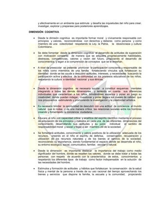 y afectivamente en un ambiente que estimula y desafía las inquietudes del niño para crear,
investigar, explorar y preparase para posteriores aprendizajes.
DIMENSIÓN COGNITIVA
 Desde la dimisión cognitiva es importante formar moral y cívicamente responsable con
principios y valores, reconociéndose con derechos y deberes como persona y como
miembro de una colectividad respetando la Ley, la Patria, la idiosincrasia y cultura
Colombiana .
 Se debe fomentar desde la dimensión cognitiva el desarrollo de actitudes de superación
con motivación constante de manera que se adquiera progresivamente habilidades,
destrezas, competencias, valores y visión del futuro, propiciando el desarrollo de
conocimientos y legan a la comprensión de conceptos que se le enseñan.
 A nivel de preescolar se pretende promover la participación consciente y responsable de
los niños como miembros de una familia fortaleciendo vínculos que fortalezcan su
identidad donde se les ayude a descubrir aptitudes, intereses, y necesidades buscando la
participación activa y efectiva de la comunidad en los procesos educativos de los niños,
respetando la cultura e identidad nacional y sus étnicas.
 Desde la dimensión cognitiva es necesario ayudar a constituir esquemas mentales
integrando a todas las demás dimensiones y teniendo en cuenta sus diferencias
individuales que caracterizan a los niños, brindándoles espacios y poner en juego su
creatividad donde puedan indagar, cuestionar y poder llegara los niveles de calidad que
nos proponemos estimulando y promoviendo la investigación y la creatividad artística.
 Es necesario brindar la oportunidad de descubrir con una actitud de conciencia el mundo
natural que lo rodea y de una manera crítica las relaciones sociales entre los hombres
creando y fomentando la conciencia ciudadana.
 Educara al niño con capacidad critica y analítica del espíritu científico mediante el proceso
de adquisición de los principios y métodos en cada una de las diferentes dimensiones del
conocimiento, desarrollando sus aptitudes y su juicio individual el sentido de
responsabilidad moral y social y llegar a ser miembro útil de la sociedad.
 Se fomentará actitudes, conocimiento y valore positivos de la utilización adecuada de los
recursos, creando en el niño el espíritu de defensa, conservación, recuperación y
utilización de los recursos naturales y de los bienes al servicio de la sociedad,
reconociendo su importancia, siendo fundamental el espacio donde se desarrolla el niño,
su entorno ecológico, social, comunicativo, familiar, escolar y natural.
 Desde la dimensión es importante destacar la importancia del trabajo como medio
dignificador del hombre, donde se resalten los valores, donde se debe tratar a todas las
personas con respeto de acuerdo con la característica de estos, conocimientos y
respetando los diferentes tipos de trabajo como factor indispensable en la solución de
las necesidades del hombre.
 Estímulos y formación de actitudes y hábitos que fortalezcan la conservación de la salud
física y mental de la persona a través de su uso racional del tiempo aprovechando los
bienes y servicios que dispone la familia, la escuela y la comunidad, propiciando
 
