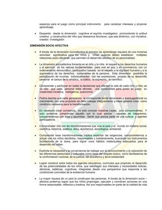 espacios para el juego como principal instrumento para canalizar intereses y propiciar
aprendizaje.
 Despertar desde la dimensión cognitiva el espíritu investigativo promoviendo la actitud
creativa y constructiva del niño que deseamos favorecer, que sea dinámico, con iniciativa,
creador, investigador.
DIMENSIÓN SOCIO AFECTIVA
 A través de la dimensión socioafectiva el proceso de aprendizaje requiere de una inmensa
actividad significativa para los niños y niñas, quienes deben establecer múltiples
relaciones socio afectivas que permiten el desarrollo afectivo de su personalidad.
 La dimensión socioafectiva fomenta en el niño y la niña el respeto a los derechos humanos
y al ejercicio de los valores fundamentales para vivir en paz y en convivencia, con un
ordenamiento democrático, participativo basado en el respeto a la dignidad humana y a la
supremacía de los derechos inalienables de la persona. Esta dimensión posibilita la
participación de muchas individualidades con las expresiones propias de su desarrollo
personal el campo de lo artístico, lo lúdico, lo expresivo, lo científico.
 Comprender y participar en todas la decisiones que afectan la vida de cada niño y niña; es
un reto que cada `persona debe afrontar, una oportunidad para poner en juego su
creatividad iniciativa, inteligencia, autonomía.
 Podría decirse que cada generación le corresponde tomar decisiones y autosugestionar su
crecimiento, con este propósito se debe trabajar integralmente y hasta general crisis como
condición necesaria para la transformación.
 Es necesario crear conciencia, no solo conocer nuestras Leyes, sino comprenderlas. Y
solo podemos comprender aquello con lo cual somos capaces de integrarnos,
compenetrarnos con ellas y asumirlas. Sentir que somos parte de una cultura y agentes
participativos.
 Comprometer nos con las transformaciones que vive el país y el mundo en materia social,
científica, histórica, estética, ética, económica, tecnológica, ambiental.
 Comprender esas transformaciones implica explicitar las exigencias, comprometernos a
actuar con los niños decididos, responsables y solidariamente, buscando los instrumentos
facilitadores de la tarea, para lograr unos hábitos intelectuales adecuados para el
desarrollo del saber.
 Explícita la necesidad y la conveniencia de trabajar por el reconocimiento y la valoración de
las diferencias personales y culturales como base del respeto mutuo, como facilitadores de
la confrontación racional, de la justicia, del pluralismo y de la solidaridad.
 Lograr construir entre todos los agentes educativos, currículos que propicien el desarrollo
de las potencialidades de los niños, que satisfagan sus intereses y necesidades lúdicas,
afectivas, estéticas, cognitivas, integradas desde una perspectiva que responda a las
condiciones concretas de la existencia humana
 La mayor riqueza de un país la construyen las personas. A través de la dimensión socio –
afectiva podemos lograr que los niños propongan, ejecuten y coordinen acciones en una
forma responsable, reflexiva y creativa. Así son responsables en parte de la calidad de vida
 